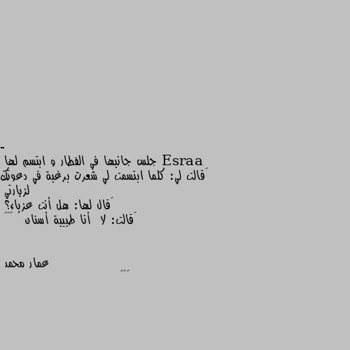 - جلس جانبها في القطار و ابتسم لها 
‏قالت لي: كلما ابتسمت لي شعرت برغبة في دعوتك لزيارتي 
‏قال لها: هل أنت عزباء؟ 
‏قالت: لا  أنا طبيبة أسنان 🦷 😂☻💔 😁😁😁