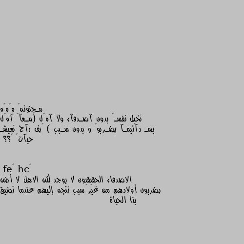 تخيل نفسـگ بدون آصـدقآء ولآ آهہل (مـعآگ آهہل بسـ دآئيمـآ يضـربوگ و بدون سـبب ) گيف رآح تعيشـ حيآتگ 💕؟؟ الاصدقاء الحقيقيون لا يوجد لكن الاهل لا أضن يضربون أولادهم من غير سبب نتجه إليهم عندما تضيق بنا الحياة