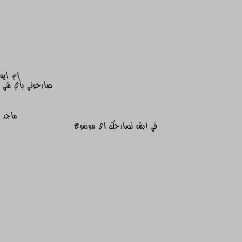 صارحوني بأي شي في ايش نصارحك اي موضوع