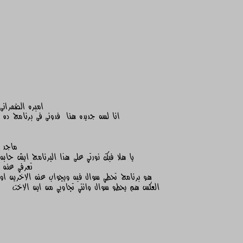 انا لسه جديده هنا  فدونى فى برنامج ده يا هلا فيك نورتي على هذا البرنامج ايش حابه تعرفي عنه 
هو برنامج تحطي سوال فيه ويجواب عنه الاخرين او العكس هم يحطو سوال وانتي تجاوبي من اين الاخت