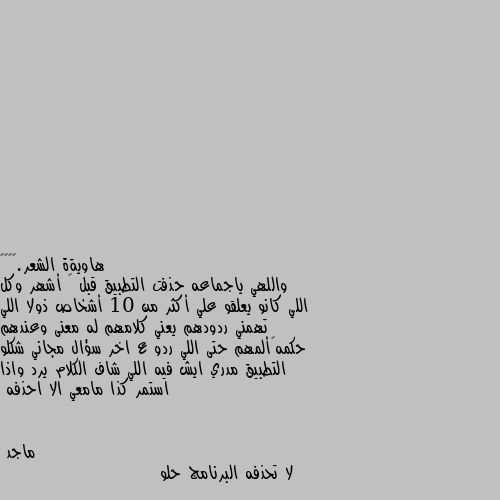 واللهي ياجماعه حذفت التطبيق قبل ٧ أشهر وكل اللي كانو يعلقو علي أكثر من 10 أشخاص ذولا اللي تهمني ردودهم يعني كلامهم له معنى وعندهم حكمه👌ألمهم حتى اللي ردو ع اخر سؤال مجاني شكلو التطبيق مدري ايش فيه اللي شاف الكلام يرد واذا استمر كذا مامعي الا احذفه لا تحذفه البرنامج حلو