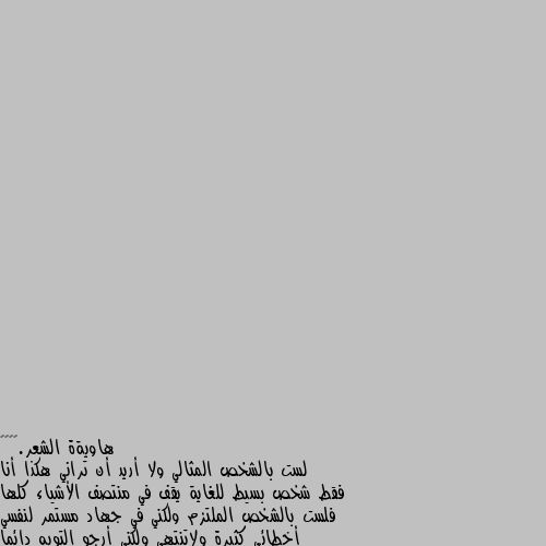 لست بالشخص المثالي ولا أريد أن تراني هكذا أنا فقط شخص بسيط للغاية يقف في منتصف الأشياء كلها فلست بالشخص الملتزم ولكني في جهاد مستمر لنفسي أخطائي كثيرة ولاتنتهي ولكني أرجو التوبه دائما والمغفره ولست أيضاً بدون عيوب ولكني اؤمن بأن الله خلق فينا النقص فالكمال له وحده شخصيتي مزاجيه وترهكني حتى التفاصيل الصغيرة وربما تؤرقني مجرد كلمه عابره ولكن لدي قلب جميل ونقي لايعرف الزيف في المشاعر يحب بصدق ويبذل كل طاقته في إسعاد من يحب قلب بسيط لايعرف الخصام يصفو سريعاً ويتغافل ممن أجل إبقاء الود وكثيراً من حولي يستغلون هاذا التسامح ويترجم من قبلهم انه ضعف وقلة حيله ولاكن أود أن اذكرهم إتقوا شر الحليم اذا غضب هاذا هو انا 🌹