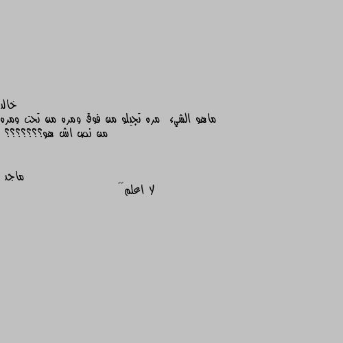 ماهو الشيء  مره تجيلو من فوق ومره من تحت ومره من نص اش هو؟؟؟؟؟؟؟ لا اعلم😢😑