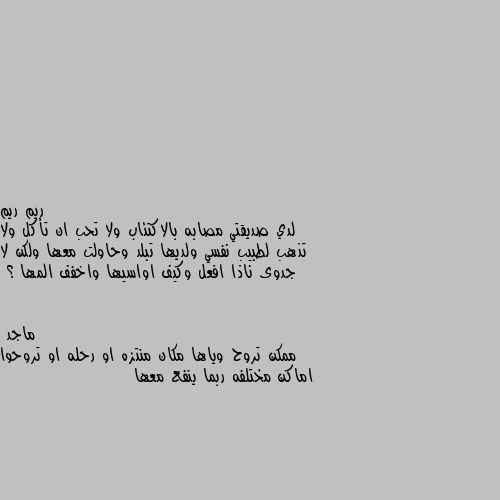 لدي صديقتي مصابه بالاكتئاب ولا تحب ان تأكل ولا تذهب لطبيب نفسي ولديها تبلد وحاولت معها ولكن لا جدوى ناذا افعل وكيف اواسيها واخفف المها ؟ ممكن تروح وياها مكان منتزه او رحله او تروحوا اماكن مختلفه ربما ينفع معها