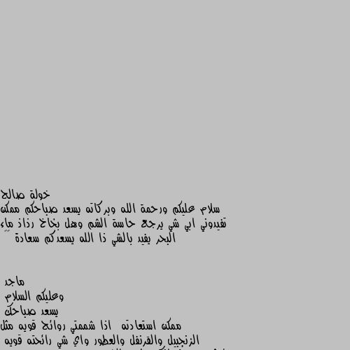 سلام عليكم ورحمة الله وبركاته يسعد صباحكم ممكن تفيدوني ابي شي يرجع حاسة الشم وهل بخاخ رذاذ ماء البحر يفيد بالشي ذا الله يسعدكم سعادة 🤍🤍 وعليكم السلام
يسعد صباحك
ممكن استعادته  اذا شممتي روائح قويه مثل الزنجبيل والقرنفل والعطور واي شي رائحته قويه
ايش سبب فقدانك حاسه الشم