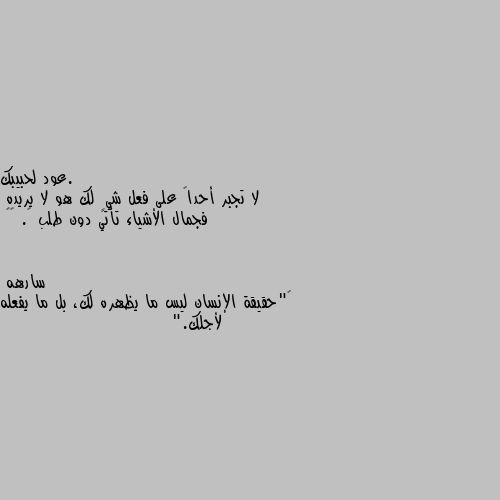 لا تجبر أحداً على فعل شيٍ لك هو لا يريده
فجمال الأشياء تأتي دون طلب …. ❤️ ‏"حقيقة الإنسان ليس ما يظهره لك، بل ما يفعله لأجلك."