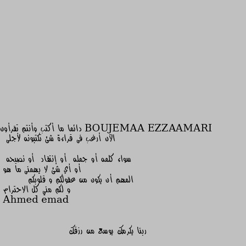 دائما ما أكتب وأنتم تقرأون
الآن أرغب فى قراءة شئ تكتبونه لأجلى
 سواء كلمه أو جمله  أو إنتقاد  أو نصيحه 
 أو أي شئ لا يهمنى ما هو 
المهم أن يكون من عقولكم و قلوبكم
        و لكم مني كل الاحترام ربنا يكرمك يوسع من رزقك