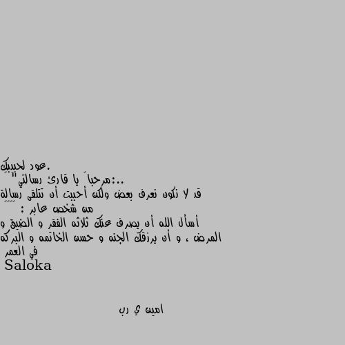 ..:مرحباً يا قارئ رسالتي" 🙂
قد لا نكون نعرف بعض ولكن أحببت أن تتلقى رسالة من شخص عابر : ♥️🥀🙂
أسأل الله أن يصرف عنك ثلاثه الفقر و الضيق و المرض ، و أن يرزقك الجنه و حسن الخاتمه و البركه في العمر امين ي رب