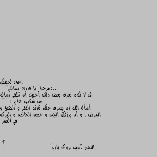 ..:مرحباً يا قارئ رسالتي" 🙂
قد لا نكون نعرف بعض ولكن أحببت أن تتلقى رسالة من شخص عابر : ♥️🥀🙂
أسأل الله أن يصرف عنك ثلاثه الفقر و الضيق و المرض ، و أن يرزقك الجنه و حسن الخاتمه و البركه في العمر اللهم آمين وياك يارب🌹