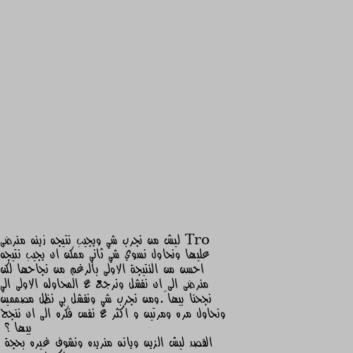 ليش من نجرب شي ويجيب نتيجه زينه منرضى عليها ونحاول نسوي شي ثاني ممكن ان يجيب نتيجه احسن من النتيجة الاولى بالرغم من نجاحها لكن منرضى الى ان نفشل ونرجع ع المحاوله الاولى الي نجحنا بيها….ومن نجرب شي ونفشل بي نظل مصممين ونحاول مره ومرتين و اكثر ع نفس فكره الى ان ننجح بيها ؟
القصد ليش الزين ويانه منريده ونشوف غيره بحجة  اكو احسن منه 
ومن نشوف شي سيء نحاول ويا مره واكثر بحجة ممكن يتغير ويصير احسن ؟؟ لنه بني ادام طماع ما يقنع ب الي موجود معه