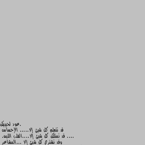 قد تتعلم كل شيئ إلا..... الإحساس ....
قد تمتلك كل شيئ إلا....القلب اللين.
وقد تشتري كل شيئ إلا ...المشاعر
وقد تكون في الزحام ...ولكن لن ترى الا من يشبهك
فقد تملك في يدك مايتمناه غيرك 
وقد تتمنى ما هو ليس في يدك.....
قد تسكن قصر وانت تعيس ...
وقد تسكن كوخا وانت راضي سعيد...  
هو القلب....لا سلطان عليه
 حين يحب .......يرضى ويسعد
 وحين يعاف..........  يمل ويعزف .......

كل شيئ متوفر في بورصة العرض....إلا .....المشاعر. بالظبط 👏❤️‍🩹