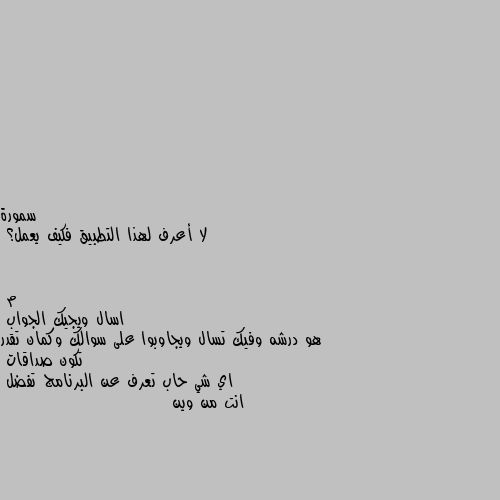 لا أعرف لهذا التطبيق فكيف يعمل؟ اسال ويجيك الجواب
هو درشه وفيك تسال ويجاوبوا على سوالك وكمان تقدر تكون صداقات
اي شي حاب تعرف عن البرنامج تفضل
انت من وين