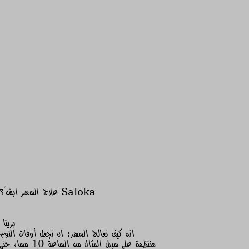 علاج السهر ايش…؟ انه كيف تعالج السهر: ان تجعل أوقات النوم منتظمة على سبيل المثال من الساعة 10 مساء حتى الساعة 6 صباحا الاستيقاظ في نفس الوقت كل يوم بغض النظر عن مقدار النوم في الليلة السابقة تجنب الإفراط في النوم حتى في عطلات نهاية الأسبوع أو الإجازات تجنب القيلولة لا سيما في وقت متأخر بعد الظهر أو في المساء تجنب تناول الكافيين في وقت متأخر من اليوم مثل: القهوة أو الشاي ممارسة النشاط البدني في وقت متأخر من اليوم ولكن قبل 4 ساعات على الأقل من موعد النوم تجنب الجلوس على السرير عند التفكير بشأن تحديات اليوم التالي أو المستقبل ممارسة تمارين التنفس والاسترخاء حيث يساعد على التخلص من التوتر والاسترخاء التام