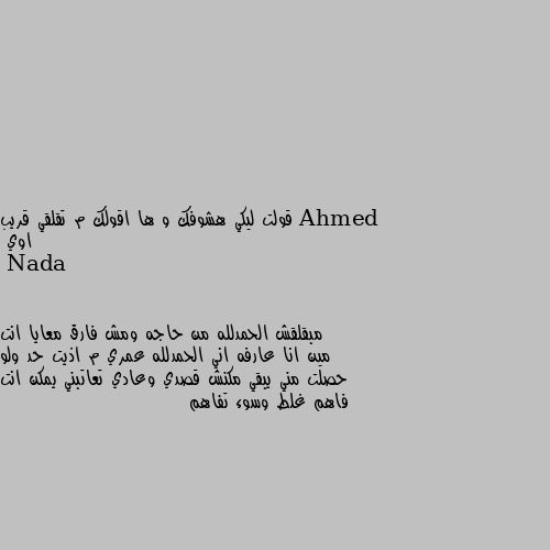 قولت ليكي هشوفك و ها اقولك م تقلقي قريب اوي مبقلقش الحمدلله من حاجه ومش فارق معايا انت مين انا عارفه اني الحمدلله عمري م اذيت حد ولو حصلت مني يبقي مكنش قصدي وعادي تعاتبني يمكن انت فاهم غلط وسوء تفاهم