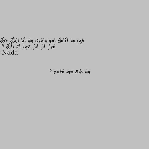 طيب ها اكلمك اهو ونشوف ولو أنا ازيتك حقك تقولي الي انتي عيزا اي رأيك ؟ ولو طلع سوء تفاهم ؟