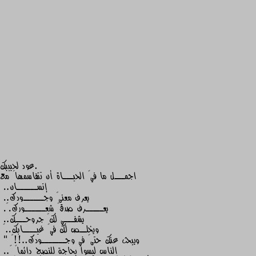 اجمـــل ما في🌹 الحيـــاة أن تتقاسمها🌹 مع إنســــــان..
يعرف معنى🌹 وجــــــودك..
يعـــــرف صدق🌹 شعــــــورك.🌹.
يشفـــي لك🌹 جروحـــك..
ويخلــص لك في🌹 غيــــابك..🌹
ويبحث عنك حتى🌹 في وجـــــــودك..!!🌹
" الناس ليسوا بحاجة للنصح دائماً 🌹..
فأحياناً كل🌹 ما يحتاجونه هو يد تمسك بهم 🌹.. و أذن تستمع لهم 🌹.. و قلب يستوعبهم🌹 😂