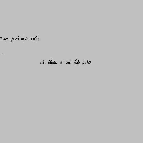 وكيف حابه تعرفي مين؟ عادي فيك تبعت ب صفتك انت