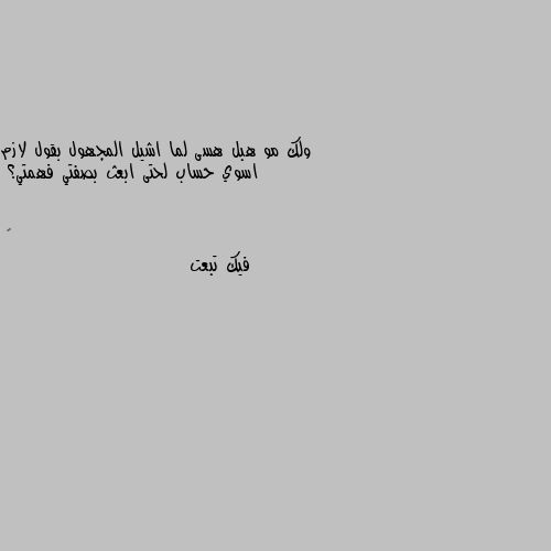 ولك مو هبل هسى لما اشيل المجهول بقول لازم اسوي حساب لحتى ابعث بصفتي فهمتي؟ فيك تبعت