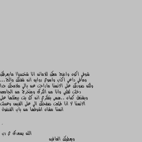 شوفي اكون واضح معك للامانه انا شخصياا مابعرفك ومافي داعي اكذب واسوي روايه انه شفتك والخ... ولكن صورتك على الانستا ماراحت عن بالي ملامحك جدا دخلت لقلبي وانا من الكرك ومتخرج من الجامعه وبشتغل كمان ..هسى بتفكري انه كل بنت ببعثلها على الانستا لا انا طلعت صفحتك الي على الفيس وعملت انستا مشان اشوفها من باب الفضول الله يسعدك ي رب
ويعطيك العافيه