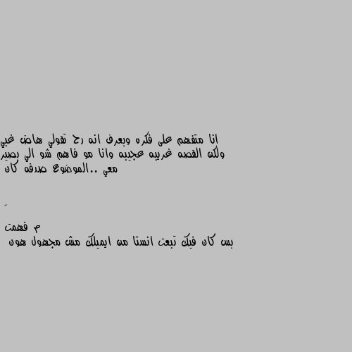 انا متفهم على فكره وبعرف انه رح تقولي هاض غبي ولكن القصه غريبه عجيبه وانا مو فاهم شو الي بصير معي ..الموضوع صدفه كان م فهمت 
بس كان فيك تبعت انستا من ايميلك مش مجهول هون