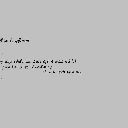 ماسألتيني ولا سؤال انا كان فضول ل رديت اشوف مين بالعاده برضو م برد عالمسجات وم في حدا بحياتي 
بس برضو فضول مين انت !