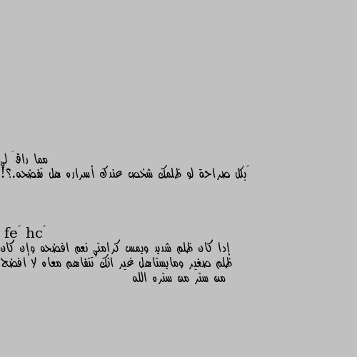 ‏بكل صراحة لو ظلمك شخص عندك أسراره هل تفضحه.؟! إدا كان ظلم شديد ويمس كرامتي نعم افضحه وإن كان ظلم صغير ومايستاهل غير انك تتفاهم معاه لا افضح من ستر من ستره الله