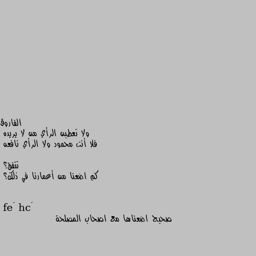 ولا تعطين الرأي من لا يريده
فلا أنت محمود ولا الرأي نافعه

تتفق؟
كم اضعنا من أعمارنا في ذلك؟ صحيح اضعناها مع اصحاب المصلحة