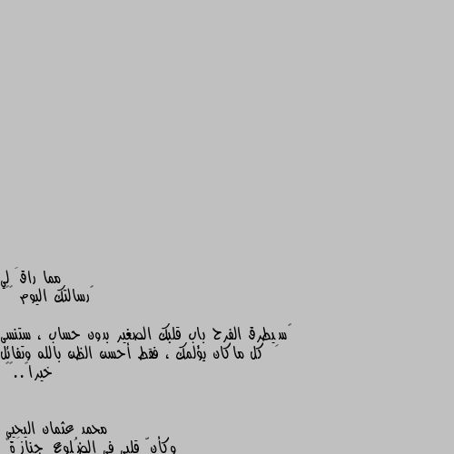 ‏رسالتك اليوم 💛🌸

‏سِيطرق الفرح باب قلبك الصغير بدون حساب ، ستنسى كل ماكان يؤلمك ، فقط أحسن الظن بالله وتفائل خيراً..💛🌿 وكأنّ قلبي في الضُلوعِ جنازَةٌ
أمشي بها وحدي وكُلّي مأتمُ
أبكي فتبتسِمُ الجراحُ من البكا
فكأنها في كُلّ جارِحةٍ فَمُ.."