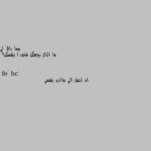 ما الذي يجعلك فخورًا بنفسك؟ ان اصل الي مااريد بنفسي