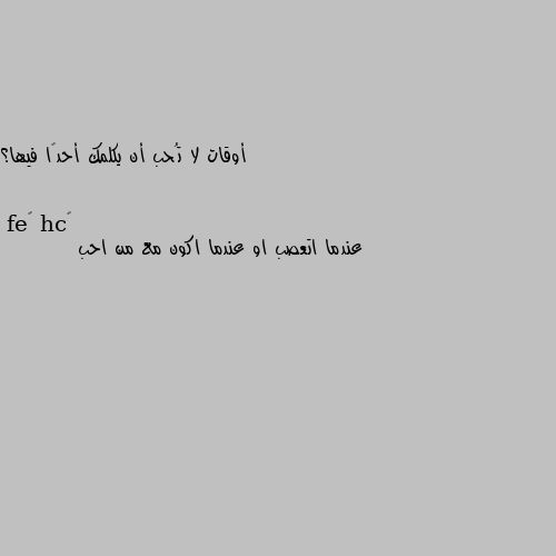 أوقات لا تُحب أن يكلمك أحدًا فيها؟ عندما اتعصب او عندما اكون مع من احب