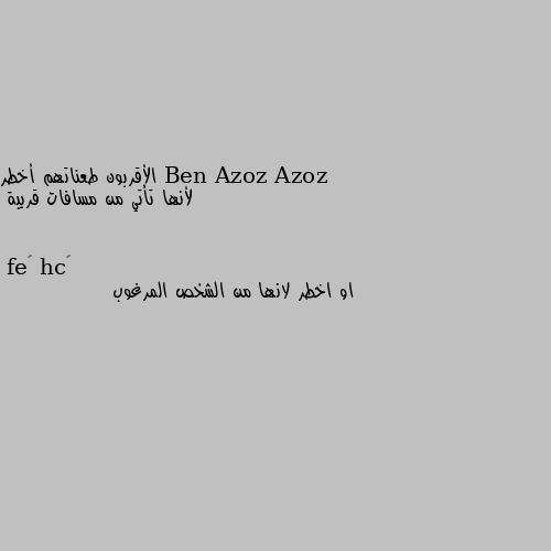 الأقربون طعناتهم أخطر
 لأنها تأتي من مسافات قريبة او اخطر لانها من الشخص المرغوب