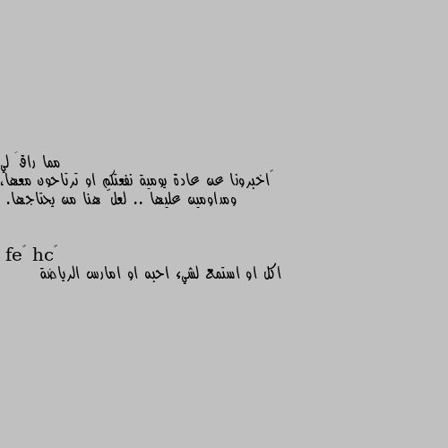 ‏اخبرونا عن عادة يومية نفعتكم او ترتاحون معها، ومداومين عليها .. لعلّ هنا من يحتاجها. اكل او استمع لشيء احبه او امارس الرياضة