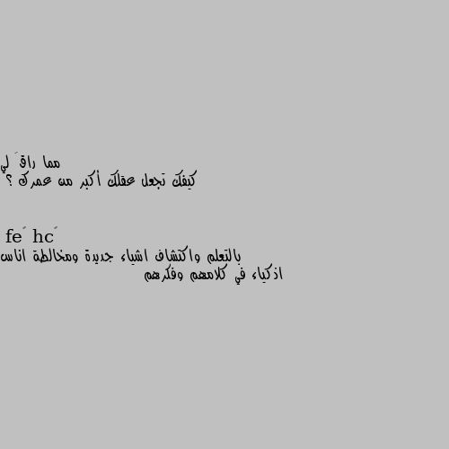 كيفك تجعل عقلك أكبر من عمرك ؟ بالتعلم واكتشاف اشياء جديدة ومخالطة اناس اذكياء في كلامهم وفكرهم