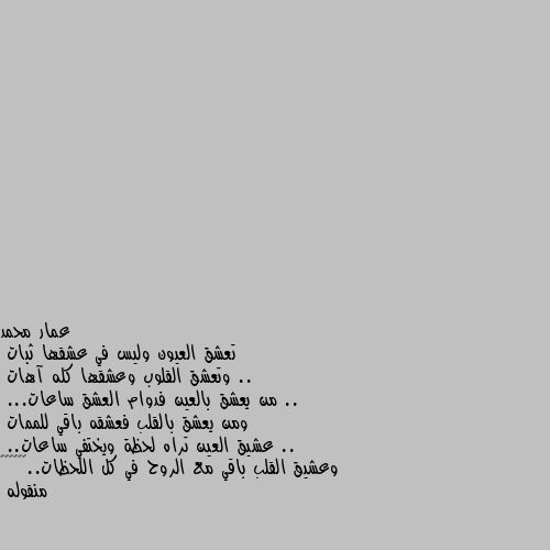 تعشق العيون وليس في عشقها ثبات ..
وتعشق القلوب وعشقها كله آهات ..
من يعشق بالعين فدوام العشق ساعات...
ومن يعشق بالقلب فعشقه باقي للممات ..
عشيق العين تراه لحظة ويختفي ساعات..
وعشيق القلب باقي مع الروح في كل اللحظات..❤🌹❤🌹❤🌹
منقوله الله كم احب الشعر 😍🌹