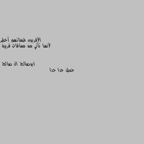 الأقربون طعناتهم أخطر
 لأنها تأتي من مسافات قريبة جميل جدا جدا