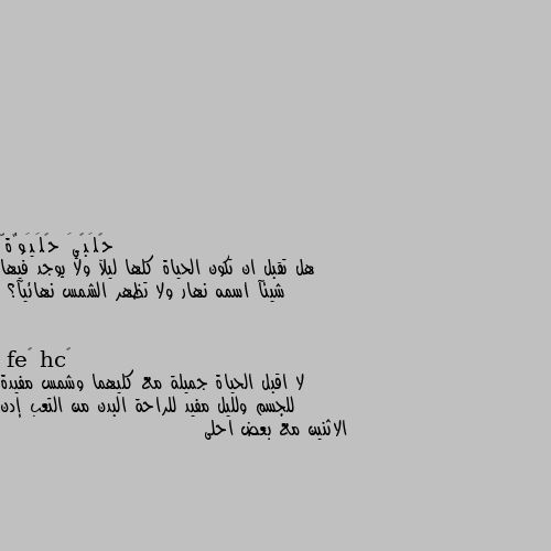 هل تقبل ان تكون الحياة كلها ليلآ ولا يوجد فيها شيئآ اسمه نهار ولا تظهر الشمس نهائيآ؟ لا اقبل الحياة جميلة مع كليهما وشمس مفيدة للجسم ولليل مفيد للراحة البدن من التعب إدن الاثنين مع بعض احلى