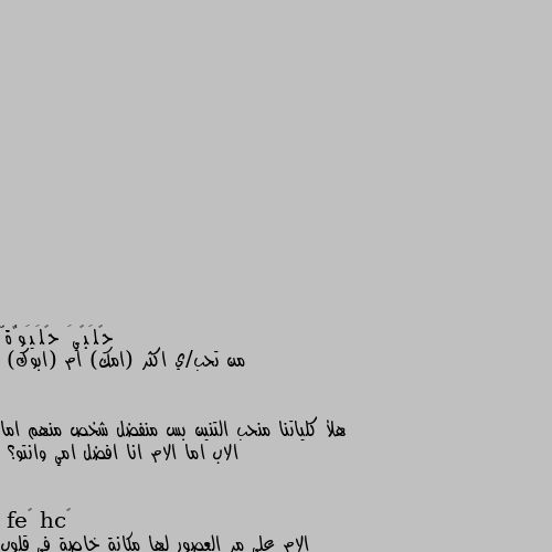 من تحب/ي اكثر (امك) ام (ابوك) 


هلأ كلياتنا منحب التنين بس منفضل شخص منهم اما الاب اما الام انا افضل امي وانتو؟ الام علي مر العصور لها مكانة خاصة في قلوب الناس والاب الشخص الذي لا يهون علي قلوبنا الاثنين لهما لوهما نفس درجة الحب فقط الام هيا المتنفس الوحيد لذي نعشقه