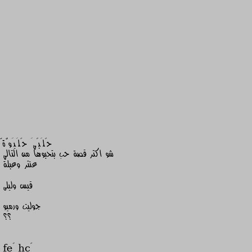 شو اكتر قصة حب بتحبوها من التالي
عنتر وعبلة

قيس وليلى

جوليت ورميو
؟؟ محمد عليه الصلاة والسلام وعائشة 😍😍