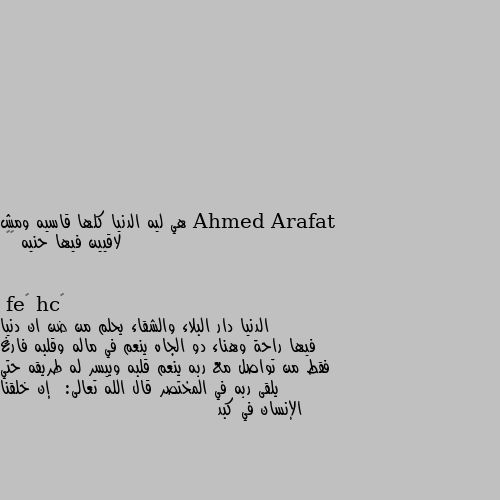 هي ليه الدنيا كلها قاسيه ومش لاقيين فيها حنيه 💔🙄 الدنيا دار البلاء والشقاء يحلم من ضن ان دنيا فيها راحة وهناء دو الجاه ينعم في ماله وقلبه فارغ فقط من تواصل مع ربه ينعم قلبه وييسر له طريقه حتي يلقى ربه في المختصر قال الله تعالى:  إن خلقنا الإنسان في كبد