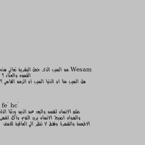 من السبب الذى جعل البشرية تعاني هذه القسوه والعناء ؟
هل السبب منا او الدنيا السبب او الزمن القاسي ؟ ضلم الانسان لنفسه والبعد عن الدين ورثنا الدل والهوان اصبح الانسان يريد النوم واكل اشهى الاطعمة والشهرة وفقط لا ننظر الي العاقبة للاسف