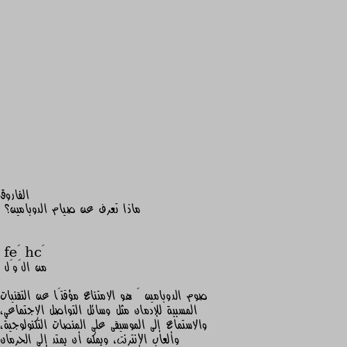 ماذا تعرف عن صيام الدوبامين؟ من الڨوڨل

صوم الدوبامين ‏ هو الامتناع مؤقتًا عن التقنيات المسببة للإدمان مثل وسائل التواصل الاجتماعي، والاستماع إلى الموسيقى على المنصات التكنولوجية، وألعاب الإنترنت، ويمكن أن يمتد إلى الحرمان المؤقت من التفاعل الاجتماعي وتناول الطعام