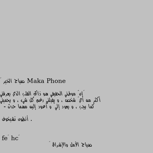 صباح الخير 🌷

‏إنّ موطني الحقيقي هو ذاك القلب الذي يعرفني أكثر من أيّ شخص ، و يقبلني رغم كل شيء ، و يحميني كما يجب ، و يعود إليّ و أعود إليه مهما حدث .

 - أنطون تشيخوف صباح الأمل والإشراق 😊