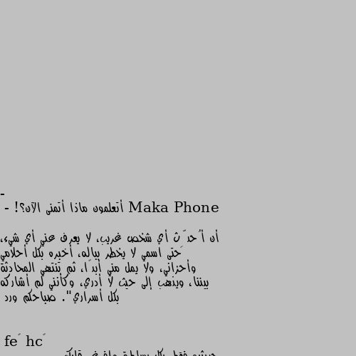 - أتعلمون ماذا أتمنى الآن؟! 

- أن أُحدِّث أي شخص غريب، لا يعرف عني أي شيء، حتى اسمي لا يخطر بباله، أخبره بكل أحلامي وأحزاني، ولا يمل مني أبدًا، ثم تنتهي المحادثة بيننا، ويذهب إلى حيث لا أدري، وكأنني لم أشاركه بكل أسراري". صباحكم ورد حديثيه فقط بكل بساطة وافرغي قلبك