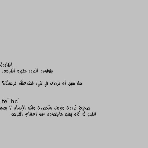 يقولون: التردد مقبرة الفرص.

هل سبق أن ترددت في شيء فضاعتك فرصتك؟ صحيح ترددت وندمت وتحصرت ولكن الإنسان لا يعلم الغيب لو كان يعلم مايتهاون عن اغتنام الفرص