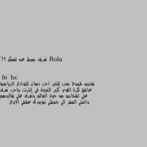 تعريف بسيط عن نفسك ؟!😄 شخص طموح محب للخير احب ذهاب للنوادي الرياضية عاشق لكرة القدم كثير التجول في إنترنت واحب تعرف علي اشخاص من حول العالم وتعرف علي تقاليدهم واتمني السفر الي جميلتي نيويورك عشقي الابدي