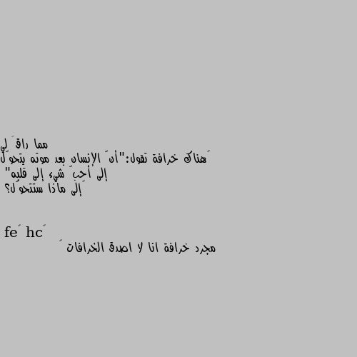 ‏هناك خرافة تقول:"أنّ الإنسان بعد موته يتحوّل إلى أحبّ شيء إلى قلبه"
‏إلى ماذا ستتحوّل؟ مجرد خرافة انا لا اصدق الخرافات 🙃