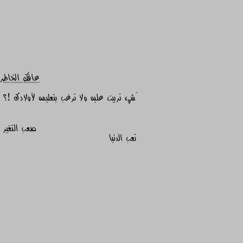 ‏شيء تربيت عليه ولا ترغب بتعليمه لأولادك !؟ تعب الدنيا