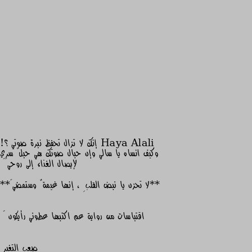 إنك لا تزال تحفظ نبرة صوتي ؟!
وكيف انساه يا سالي وإن حبال صوتك هي حبلٌ سري لإيصال الغذاء إلى روحي😍💙

**لا تحزن يا نبض القلبِ ، إنها غيمةٌ وستمضي💔**

اقتباسات من رواية عم اكتبها عطوني رأيكون 💙 ده كلام الجوجل اكيد