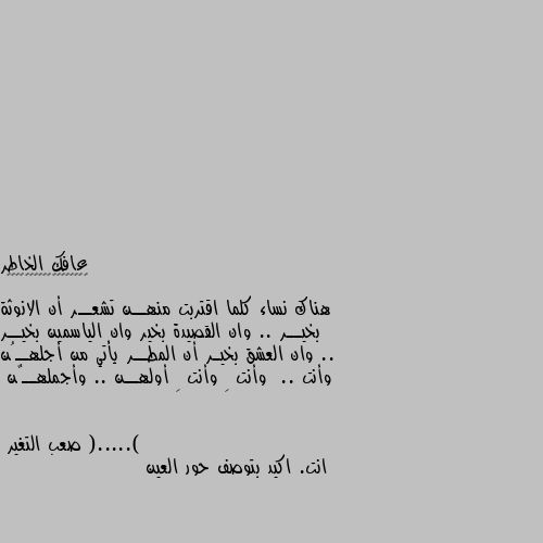 هناك نساء كلما اقتربت منهــن تشعــر أن الانوثة بخيــر .. وان القصيدة بخير وان الياسمين بخيــر .. وان العشق بخيـر أن المطــر يأتي من أجلهــُن وأنت  .. وأنت ِ وأنت ِ أولهــن .. وأجملهــٌن (.....) انت. اكيد بتوصف حور العين