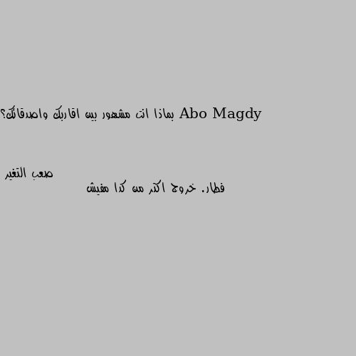 بماذا انت مشهور بين اقاربك واصدقائك؟ فطار. خروج اكتر من كدا مفيش